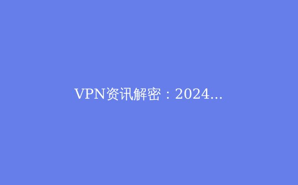 VPN资讯解密：2024年全球连接趋势与安全指南 - 2