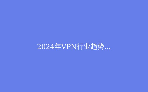 2024年VPN行业趋势洞察：安全、智能与法规的博弈 - 3