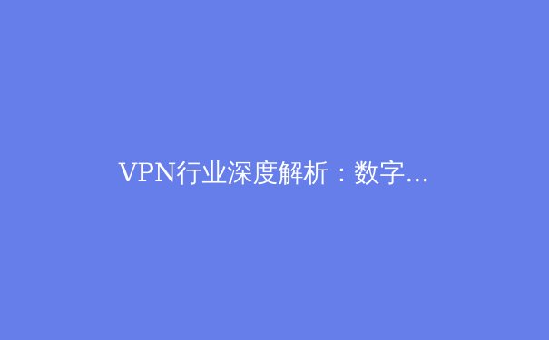 VPN行业深度解析：数字时代的隐私守护者与网络自由之门