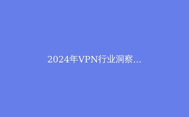 2024年VPN行业洞察：安全边界与数字自由的再定义 - 2
