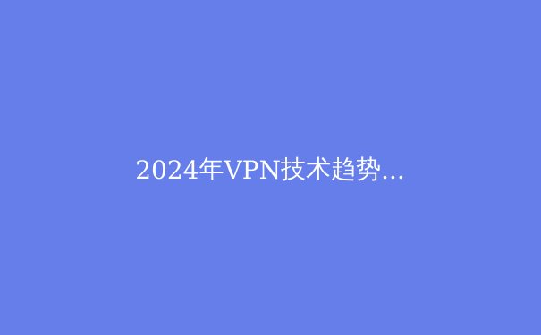 2024年VPN技术趋势解析：从加密协议到智能路由的前沿演进