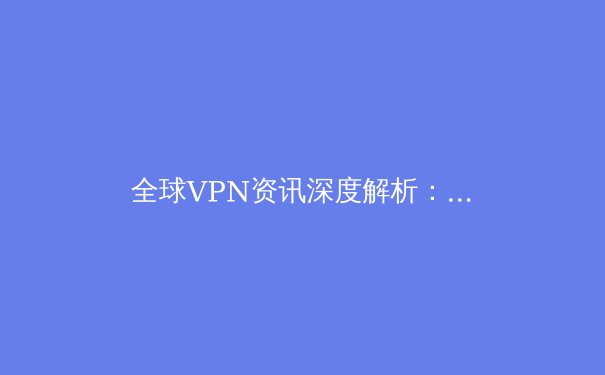 全球VPN资讯深度解析：技术演进、政策博弈与未来趋势 - 3