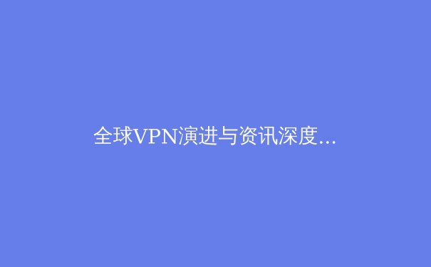 全球VPN演进与资讯深度解析：技术、趋势与用户选择 - 3