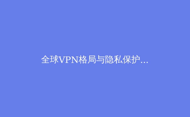 全球VPN格局与隐私保护趋势：2024年深度洞察与用户指南