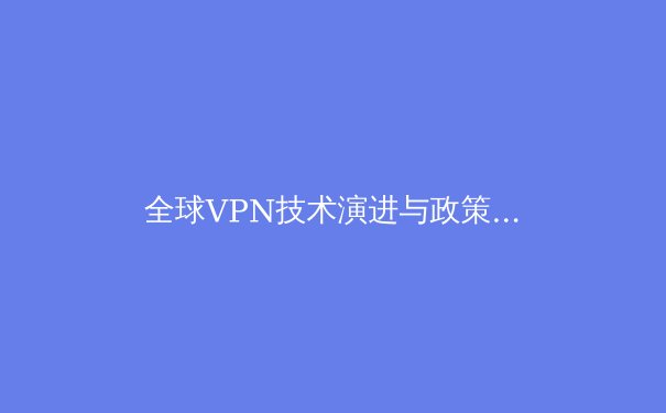 全球VPN技术演进与政策洞察：2024年隐私保护与网络自由的新平衡点 - 3
