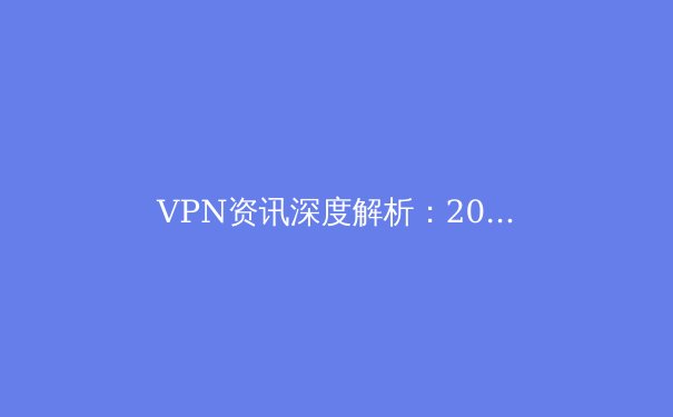 VPN资讯深度解析：2024年隐私保护、跨境连接与法规合规趋势前瞻 - 2