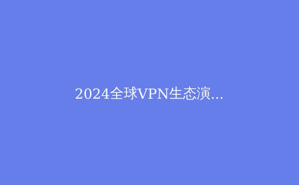 2024全球VPN生态演变：从隐私工具到数字自由桥梁的深度解析