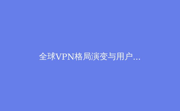全球VPN格局演变与用户选择策略：深度解析网络隐私、安全与自由访问的平衡之道 - 4