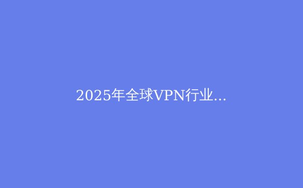2025年全球VPN行业动态：安全、政策与技术前沿 - 2