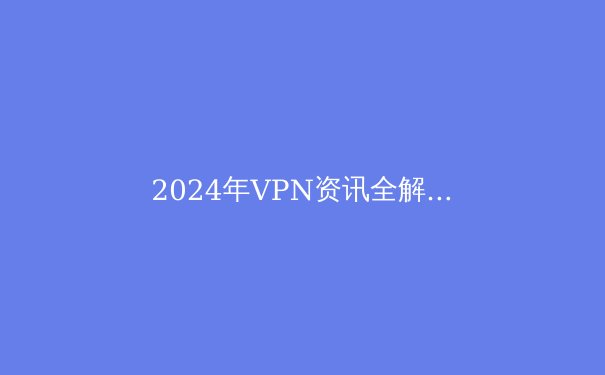 2024年VPN资讯全解析：技术前沿、行业趋势与安全指南 - 3
