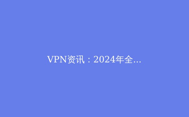 VPN资讯：2024年全球网络安全格局与VPN技术演进深度解析 - 4