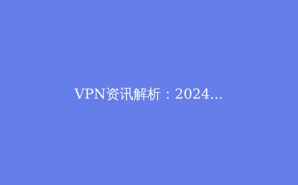 VPN资讯解析：2024年全球网络隐私保护与数字自由新趋势 - 4