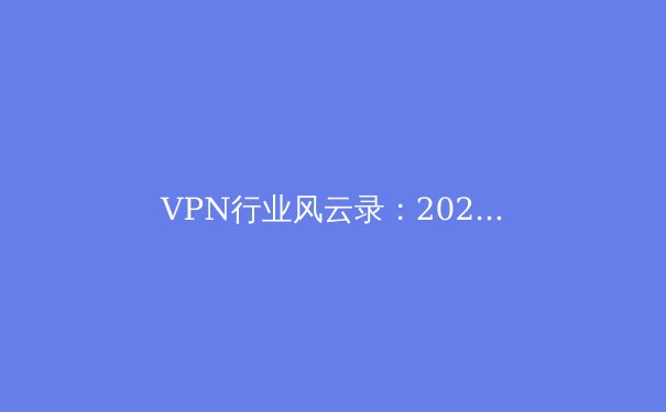 VPN行业风云录：2024年网络安全与数字自由的前沿洞察 - 3