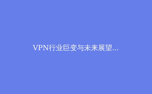 VPN行业巨变与未来展望：安全、速度与法规的博弈 - 4