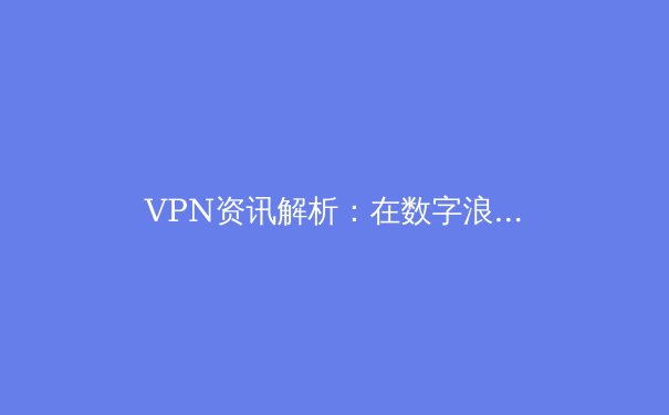 VPN资讯解析：在数字浪潮中守护你的网络安全与自由 - 2