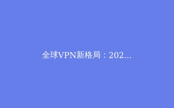 全球VPN新格局：2024年隐私保护与网络自由的前沿解析