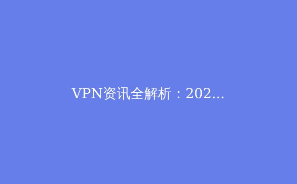 VPN资讯全解析：2024年网络安全与自由访问的前沿趋势 - 3