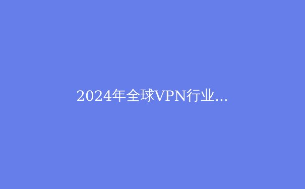 2024年全球VPN行业趋势洞察：隐私保护与数字自由的新平衡点 - 3