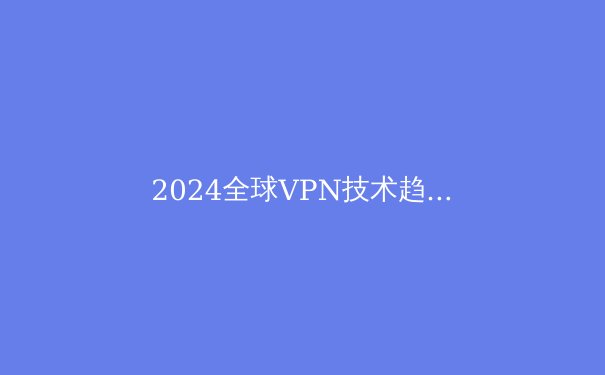 2024全球VPN技术趋势解析：从加密协议到智能路由的演进 - 3