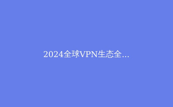 2024全球VPN生态全景透视：从技术演进到应用场景的深度解析 - 4