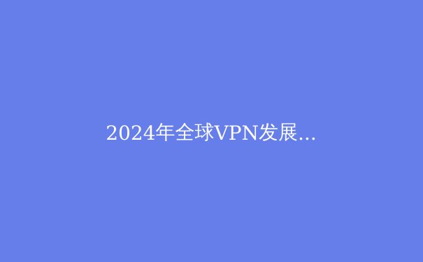2024年全球VPN发展趋势解析：从数字安全到自由访问的全面革新 - 4