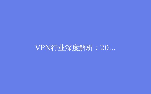 VPN行业深度解析：2024年隐私保护与网络自由新趋势 - 3