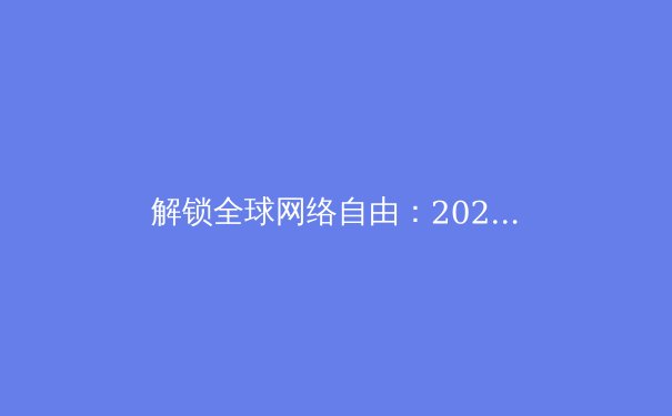 解锁全球网络自由：2024年VPN资讯全解析与安全使用指南 - 2