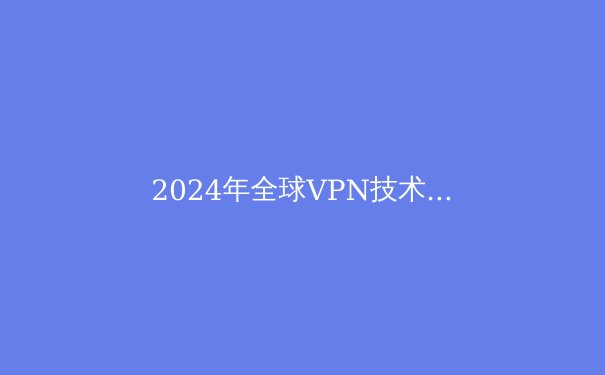 2024年全球VPN技术趋势与安全指南：解密下一代隐私保护方案
