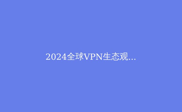 2024全球VPN生态观察：从技术演进到数字主权的博弈场 - 3