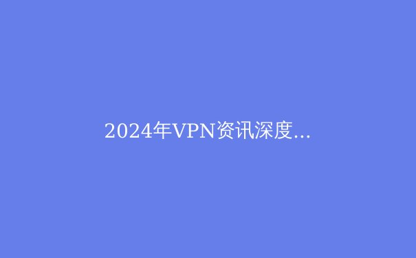 2024年VPN资讯深度解析：技术演进、隐私法规与用户选择新策略 - 4