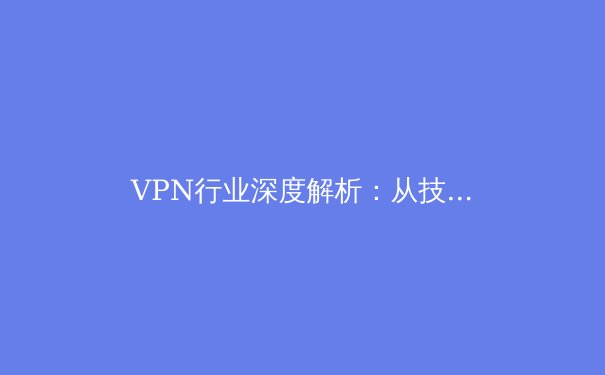 VPN行业深度解析：从技术演变到全球政策，用户如何明智选择与安全使用 - 3