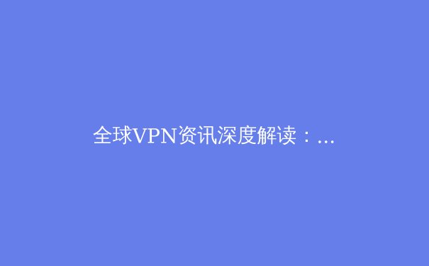 全球VPN资讯深度解读：隐私安全、法规变迁与技术演进趋势