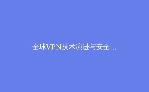 全球VPN技术演进与安全趋势深度解析：智能加密与去中心化网络的未来 - 4