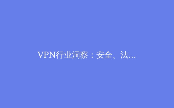 VPN行业洞察：安全、法规与未来趋势深度剖析