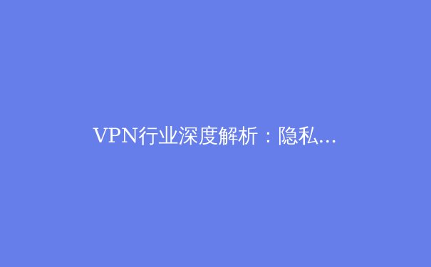 VPN行业深度解析：隐私、安全与自由，如何选择你的数字护盾 - 3