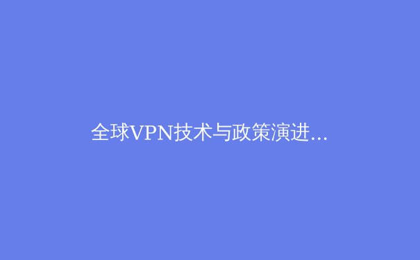 全球VPN技术与政策演进动态：网络安全与数字自由的平衡艺术