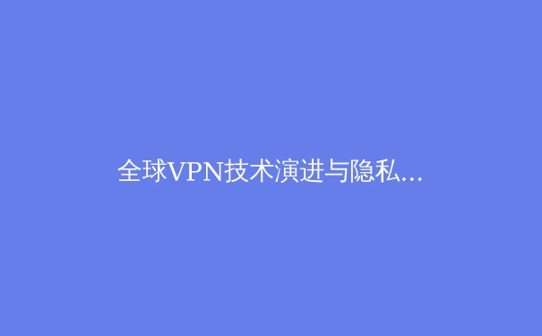 全球VPN技术演进与隐私安全新格局：2024年深度洞察