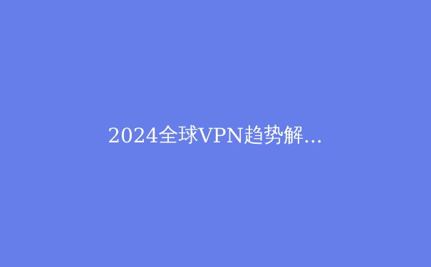 2024全球VPN趋势解析：安全、隐私与数字自由的未来之路