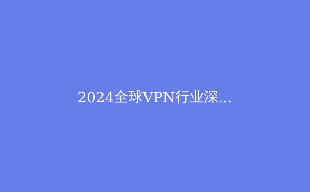 2024全球VPN行业深度洞察：技术演进、法规博弈与数字隐私的未来 - 2