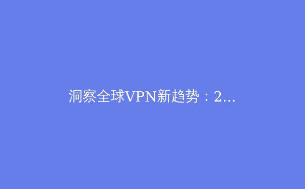 洞察全球VPN新趋势：2024年，你的数字护盾升级了吗？ - 4
