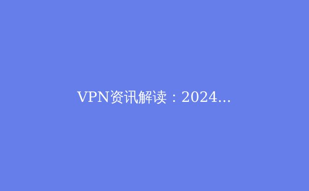 VPN资讯解读：2024年全球网络安全与数字自由的前沿洞察 - 4