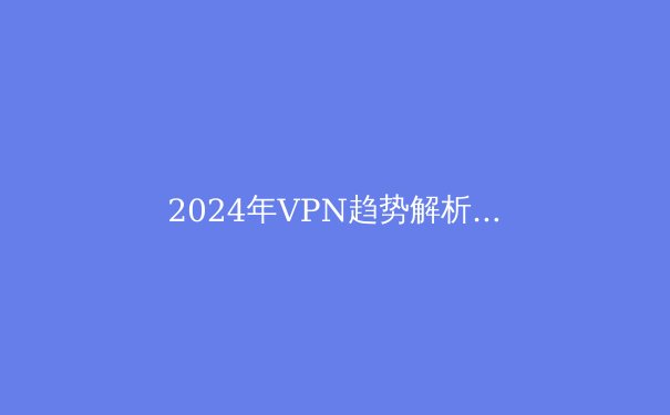 2024年VPN趋势解析：隐私、速度与法规的多维博弈 - 3