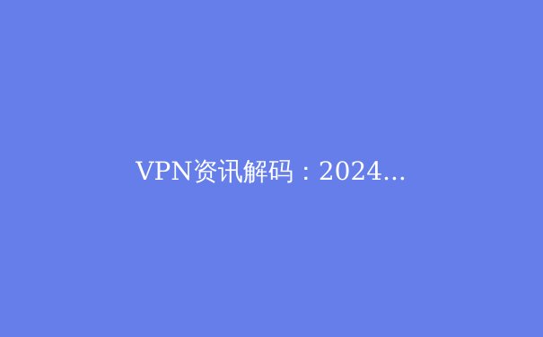 VPN资讯解码：2024年隐私保护、跨境连接与法规演变全景洞察 - 4