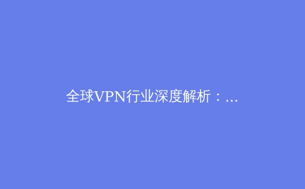 全球VPN行业深度解析：技术演进、监管变局与未来趋势 - 4