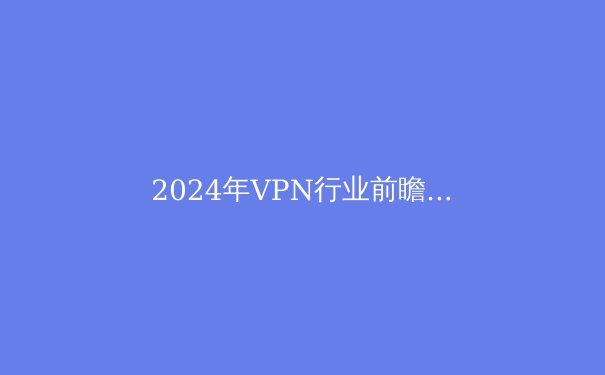 2024年VPN行业前瞻：隐私、速度与法规的博弈 - 4