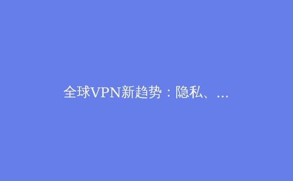 全球VPN新趋势：隐私、速度与法规的三角博弈 - 2