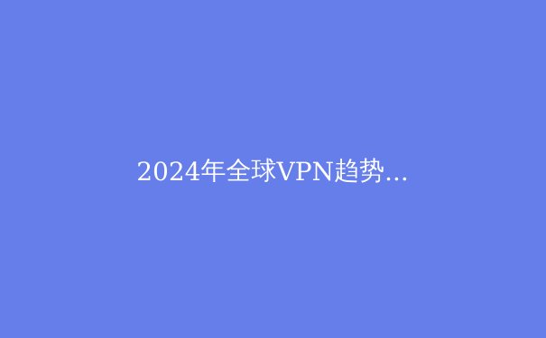 2024年全球VPN趋势解析：隐私保护、技术创新与法规博弈 - 2