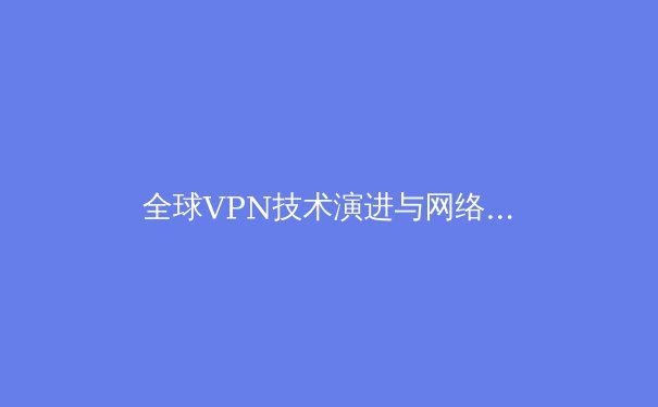 全球VPN技术演进与网络安全格局深度解析 - 3