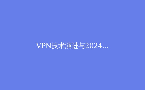 VPN技术演进与2024年行业趋势深度解析：超越基础连接的安全架构革命 - 2